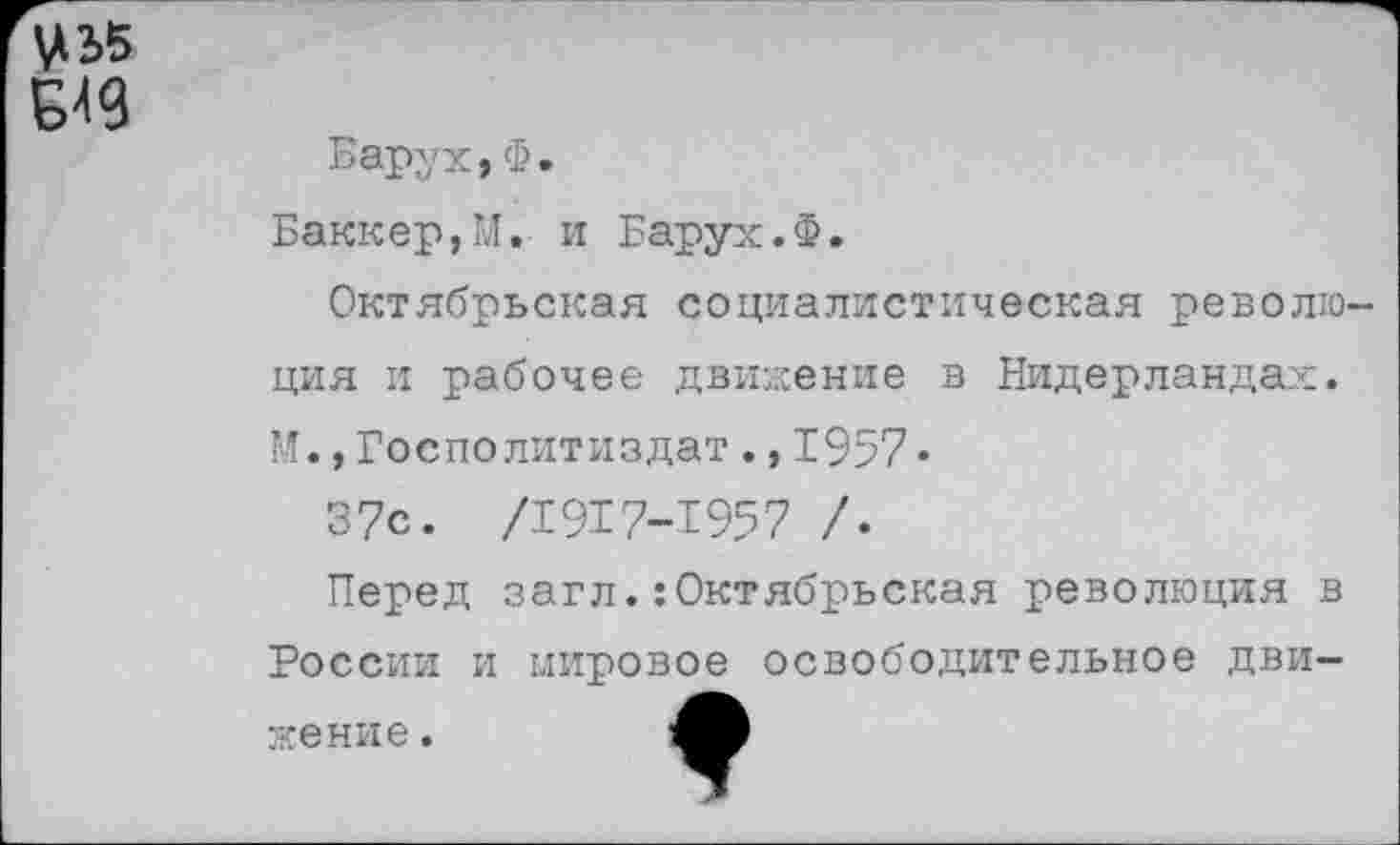 ﻿Барух,Ф.
Баккер,М. и Барух.Ф.
Октябрьская социалистическая револю ция и рабочее движение в Нидерландах. М.,Госполитиздат.,1957«
37с. /1917-1957 /.
Перед загл.:Октябрьская революция в России и мировое освободительное движение .